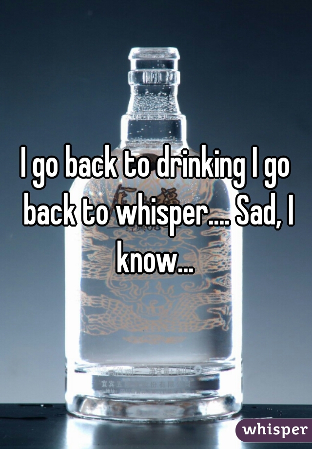 I go back to drinking I go back to whisper.... Sad, I know... 