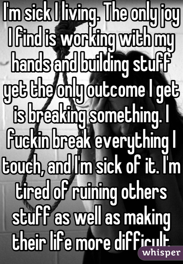 I'm sick I living. The only joy I find is working with my hands and building stuff yet the only outcome I get is breaking something. I fuckin break everything I touch, and I'm sick of it. I'm tired of ruining others stuff as well as making their life more difficult because often stupidity. If anyone has an easy way out I'd like ideas. I want it to be quick.