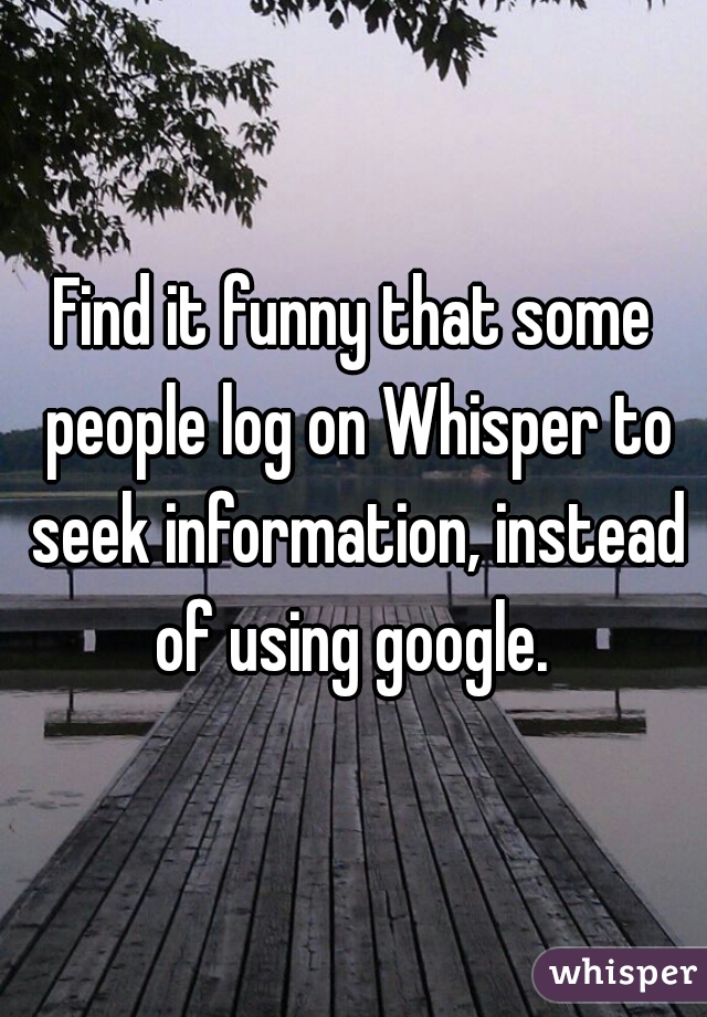 Find it funny that some people log on Whisper to seek information, instead of using google. 