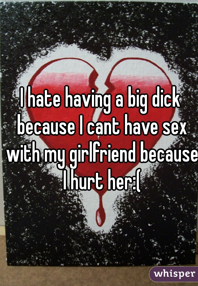 I hate having a big dick because I cant have sex with my girlfriend because I hurt her:(