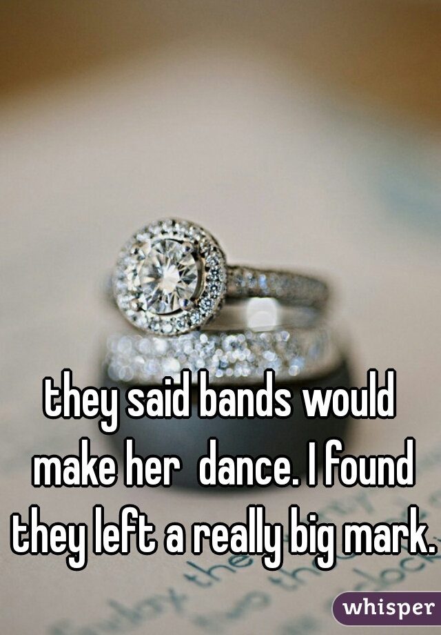 they said bands would make her  dance. I found they left a really big mark.