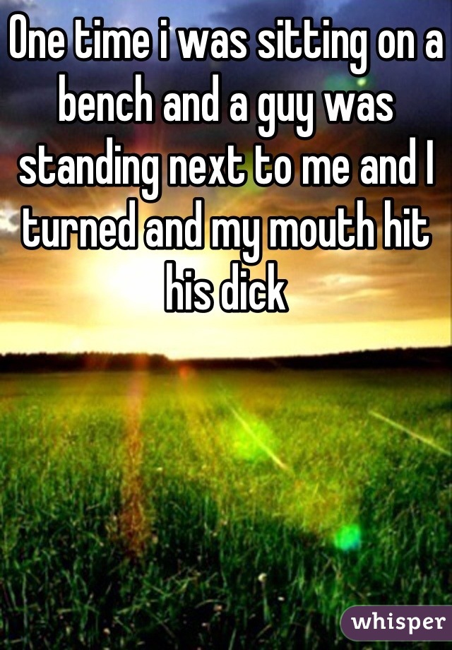 One time i was sitting on a bench and a guy was standing next to me and I turned and my mouth hit his dick