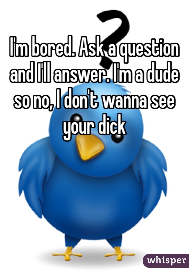 I'm bored. Ask a question and I'll answer. I'm a dude so no, I don't wanna see your dick
