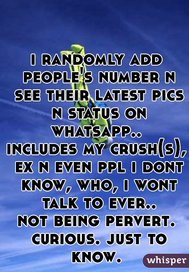i randomly add people's number n see their latest pics n status on whatsapp.. 
includes my crush(s), ex n even ppl i dont know, who, i wont talk to ever..
not being pervert. curious. just to know. 
