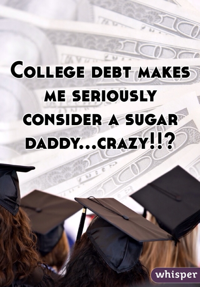 College debt makes me seriously consider a sugar daddy...crazy!!?