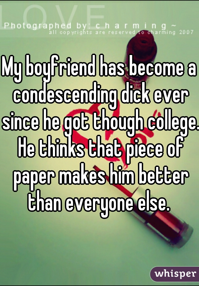 My boyfriend has become a condescending dick ever since he got though college. He thinks that piece of paper makes him better than everyone else. 