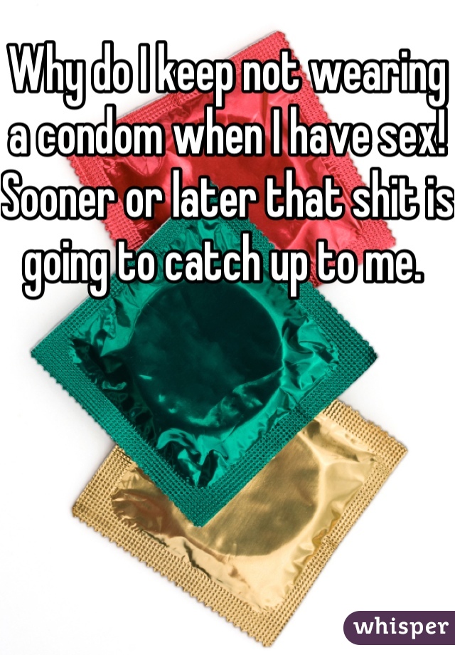 Why do I keep not wearing a condom when I have sex! Sooner or later that shit is going to catch up to me. 