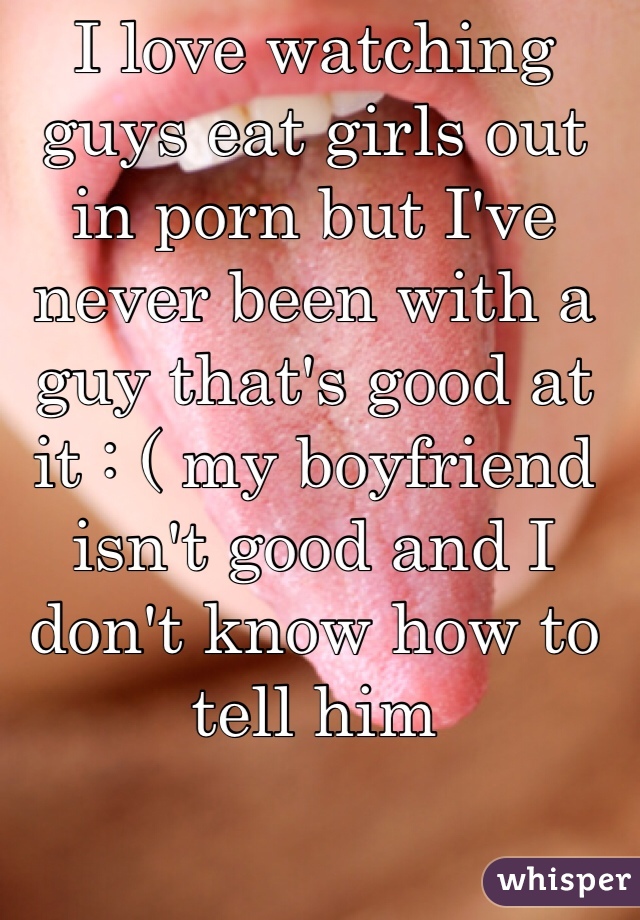 I love watching guys eat girls out in porn but I've never been with a guy that's good at it : ( my boyfriend isn't good and I don't know how to tell him