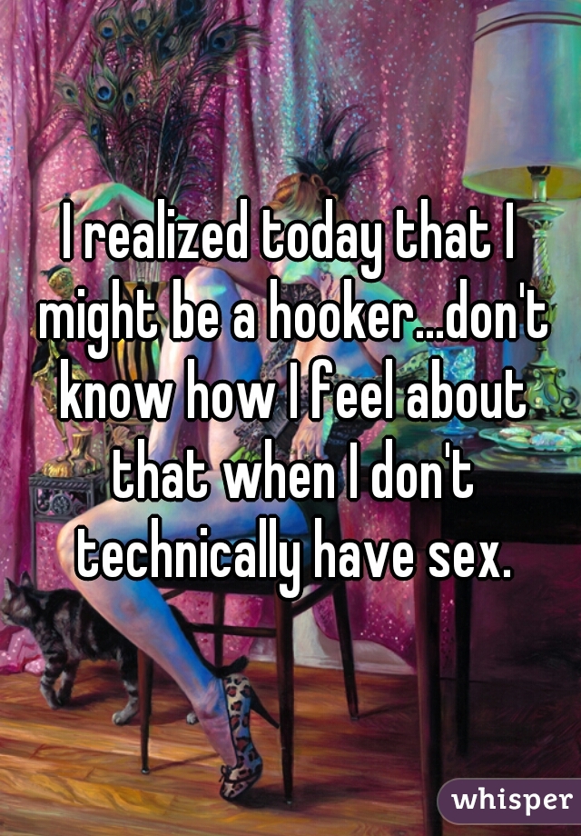 I realized today that I might be a hooker...don't know how I feel about that when I don't technically have sex.