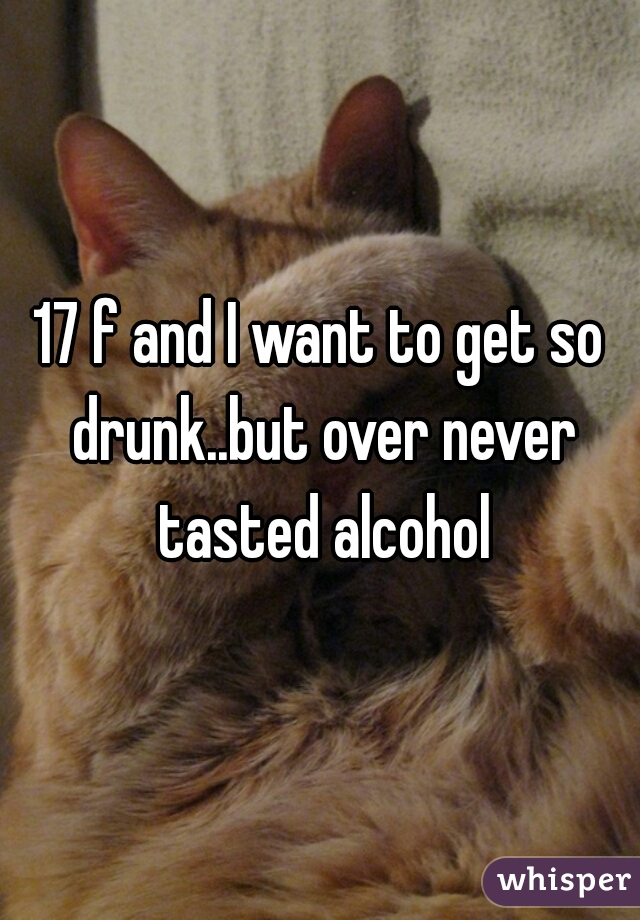 17 f and I want to get so drunk..but over never tasted alcohol