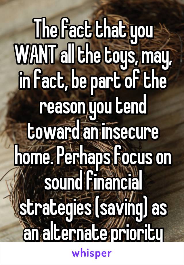The fact that you WANT all the toys, may, in fact, be part of the reason you tend toward an insecure home. Perhaps focus on sound financial strategies (saving) as an alternate priority