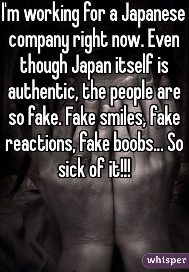 I'm working for a Japanese company right now. Even though Japan itself is authentic, the people are so fake. Fake smiles, fake reactions, fake boobs... So sick of it!!!