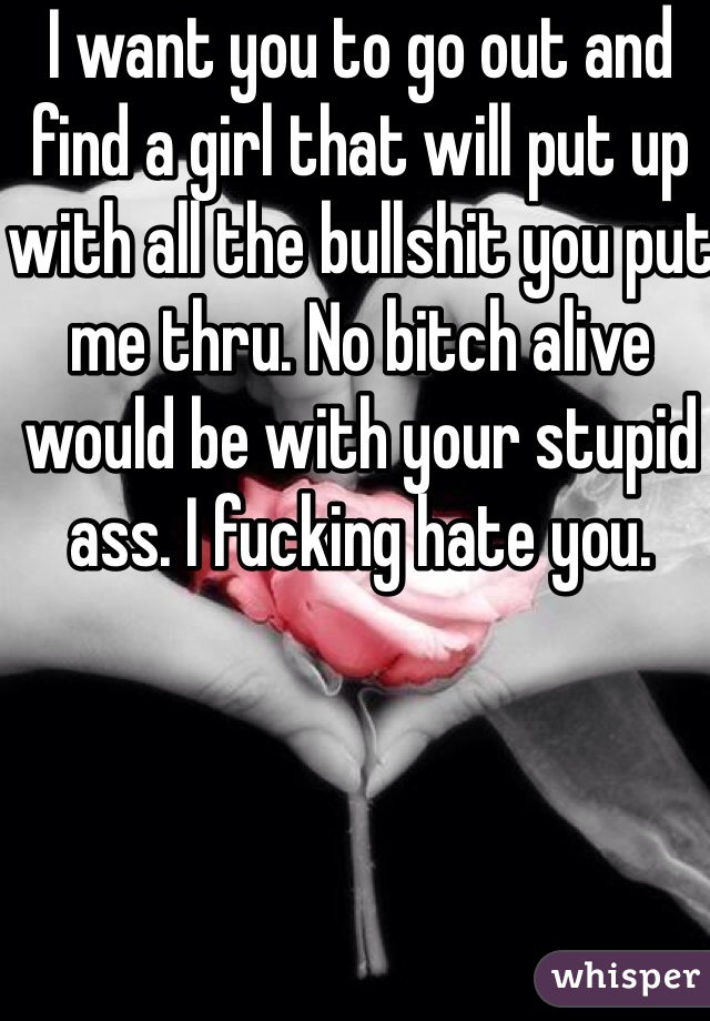 I want you to go out and find a girl that will put up with all the bullshit you put me thru. No bitch alive would be with your stupid ass. I fucking hate you. 