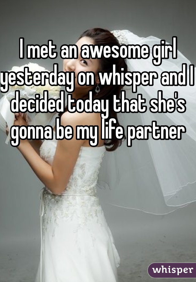 I met an awesome girl yesterday on whisper and I decided today that she's gonna be my life partner