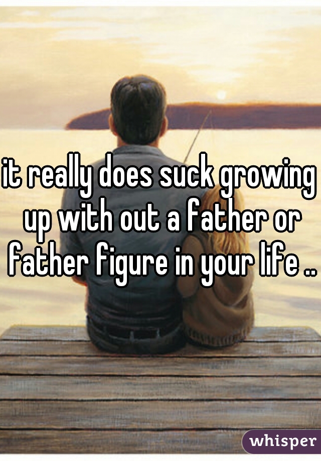 it really does suck growing up with out a father or father figure in your life ..