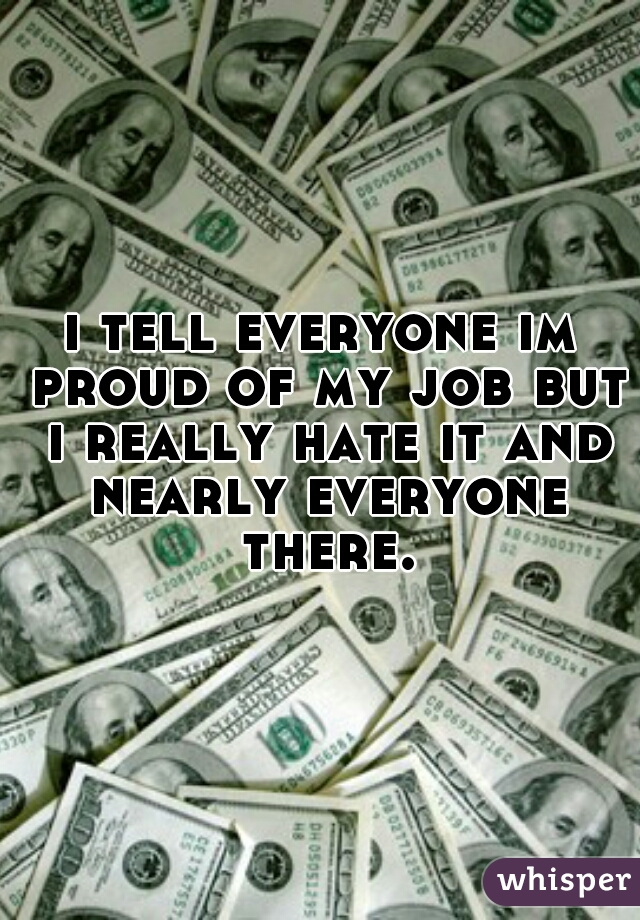 i tell everyone im proud of my job but i really hate it and nearly everyone there.