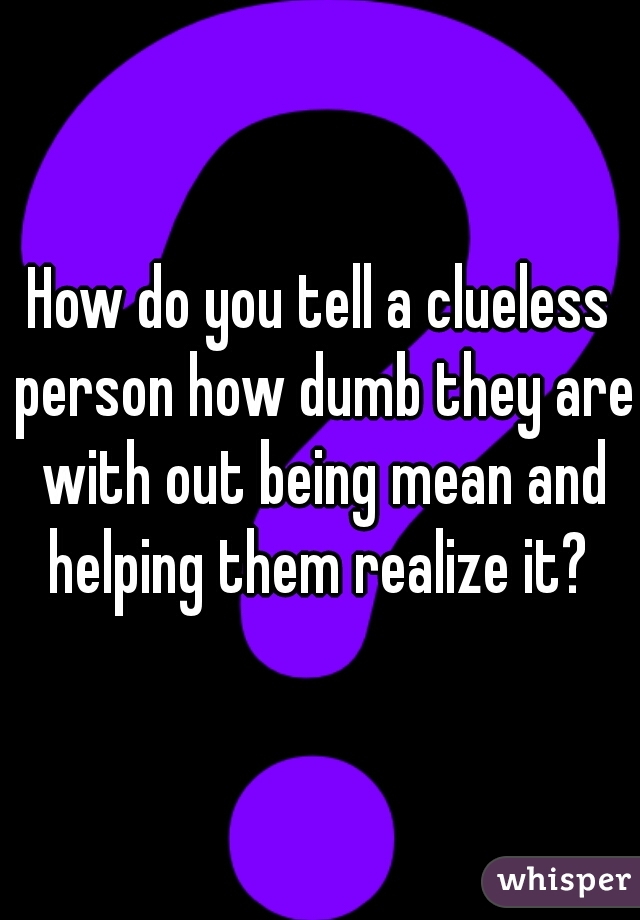 How do you tell a clueless person how dumb they are with out being mean and helping them realize it? 