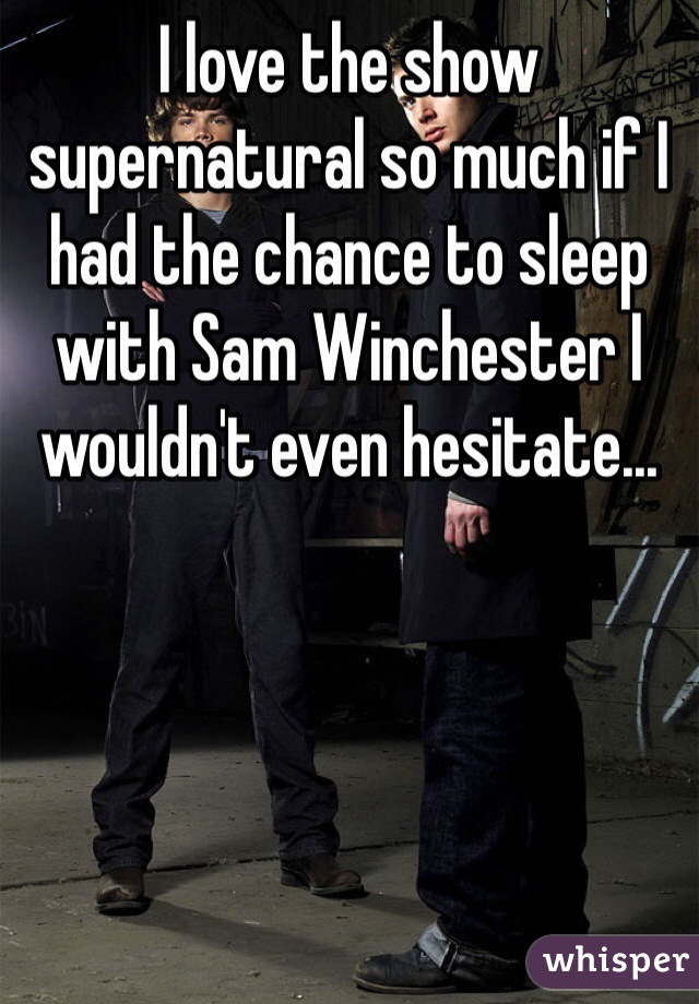 I love the show supernatural so much if I had the chance to sleep with Sam Winchester I wouldn't even hesitate...