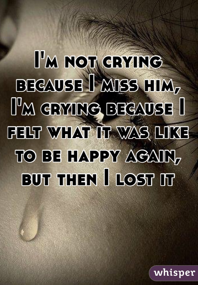 I'm not crying because I miss him, I'm crying because I felt what it was like to be happy again, but then I lost it