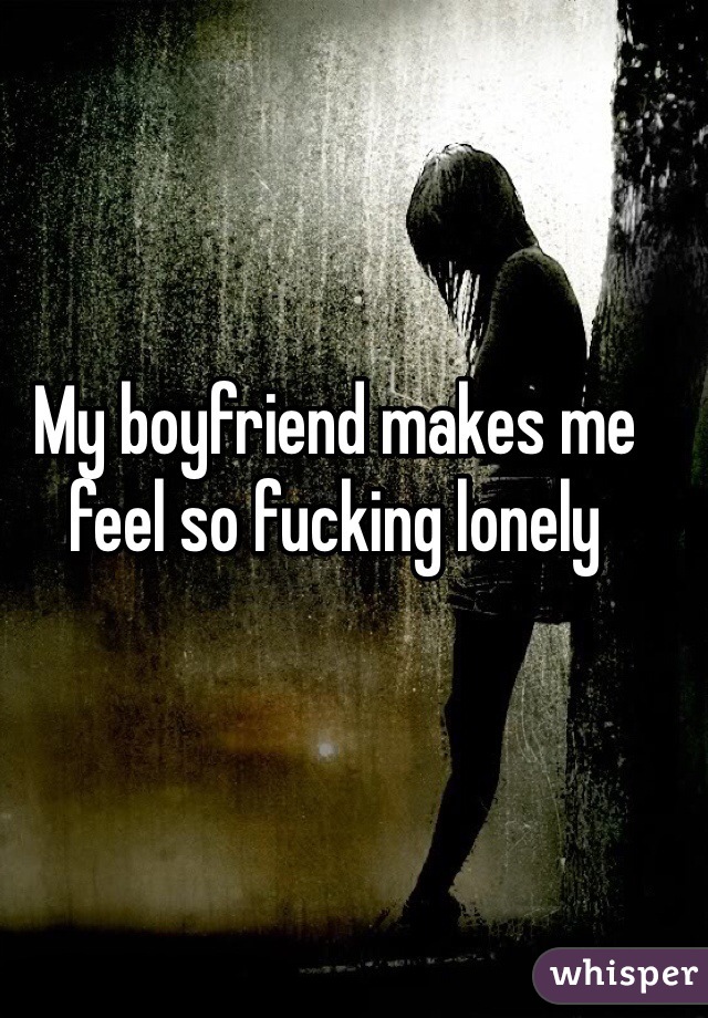 My boyfriend makes me feel so fucking lonely
