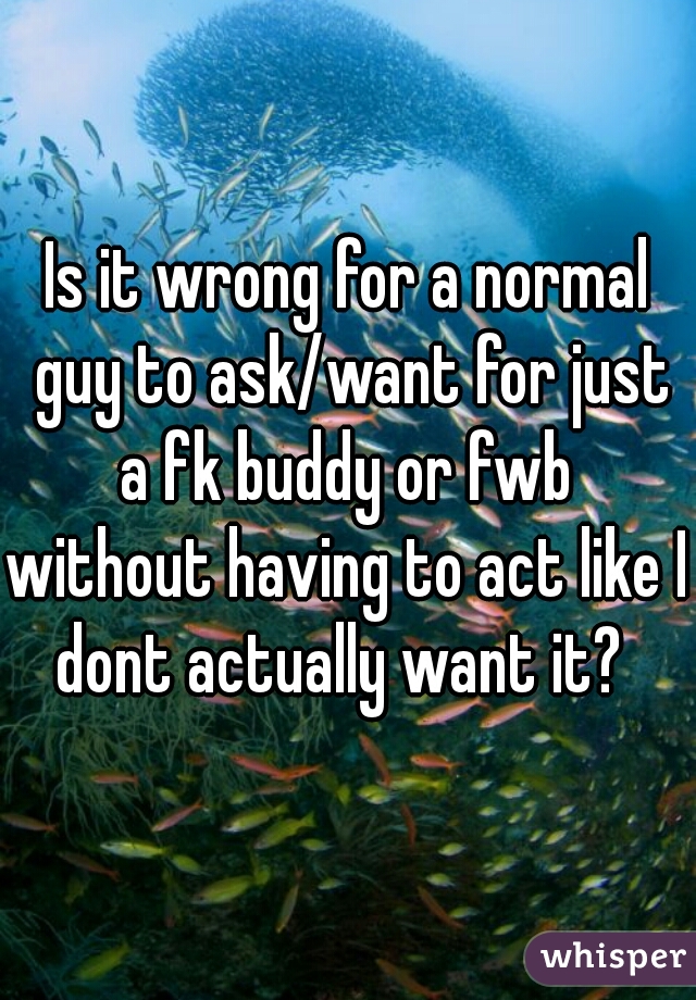 Is it wrong for a normal guy to ask/want for just a fk buddy or fwb 
without having to act like I dont actually want it?  
