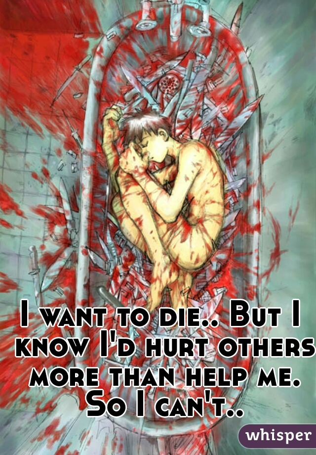 I want to die.. But I know I'd hurt others more than help me. So I can't..