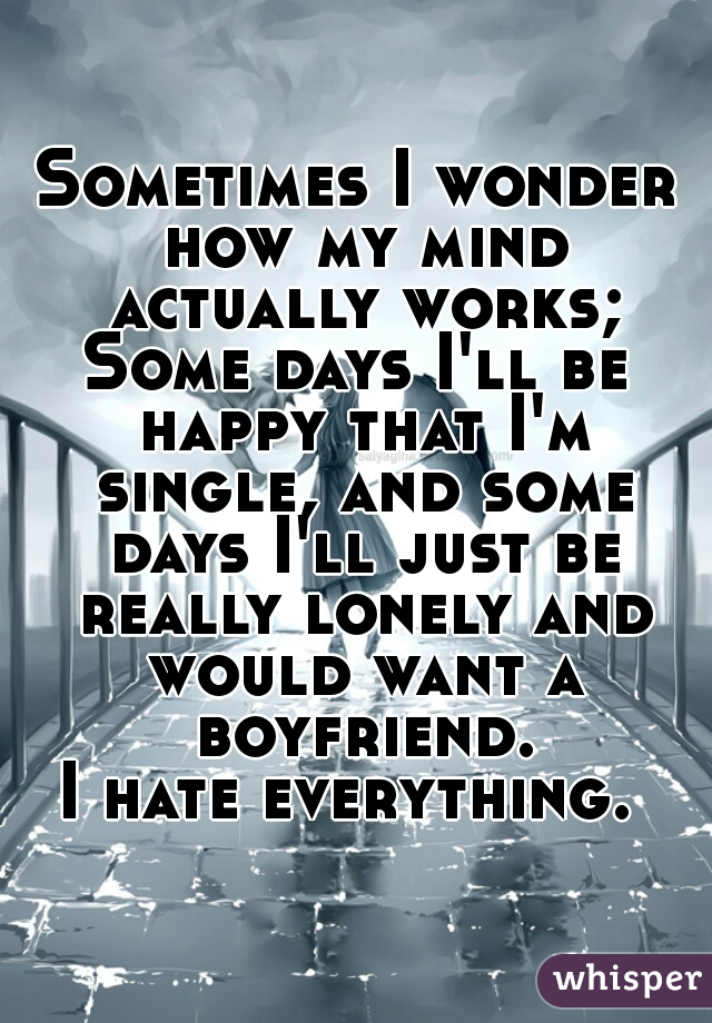 Sometimes I wonder how my mind actually works;
Some days I'll be happy that I'm single, and some days I'll just be really lonely and would want a boyfriend.
I hate everything. 