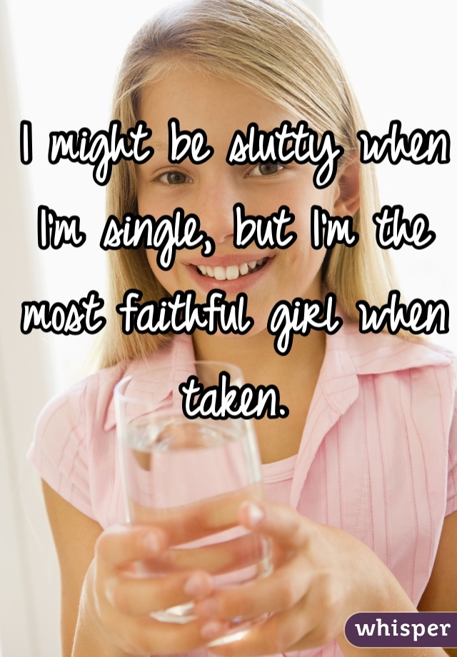 I might be slutty when I'm single, but I'm the most faithful girl when taken.
