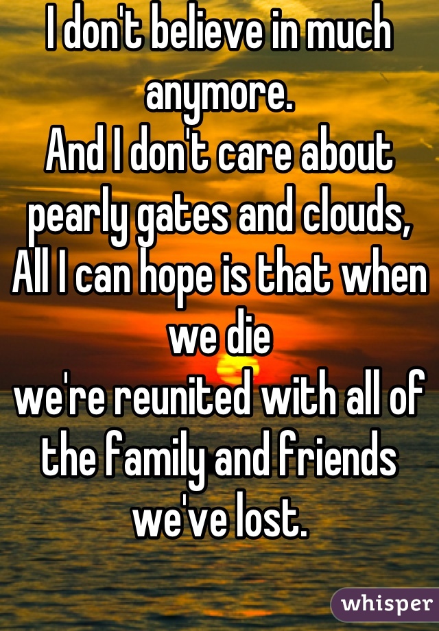 I don't believe in much anymore.
And I don't care about pearly gates and clouds,
All I can hope is that when we die
we're reunited with all of the family and friends we've lost.