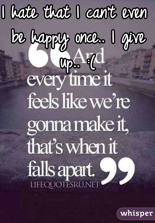 I hate that I can't even be happy once.. I give up.. :(