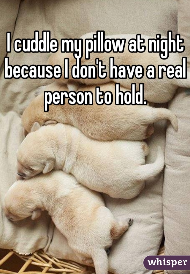 I cuddle my pillow at night because I don't have a real person to hold.