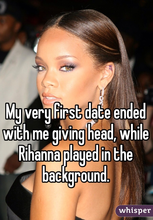 My very first date ended with me giving head, while Rihanna played in the background.