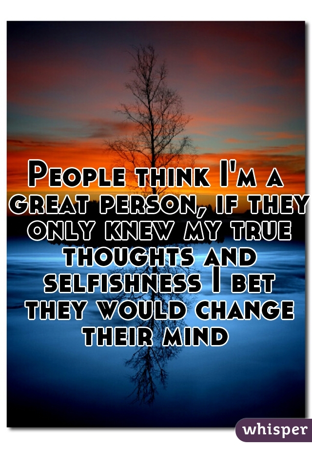 People think I'm a great person, if they only knew my true thoughts and selfishness I bet they would change their mind 