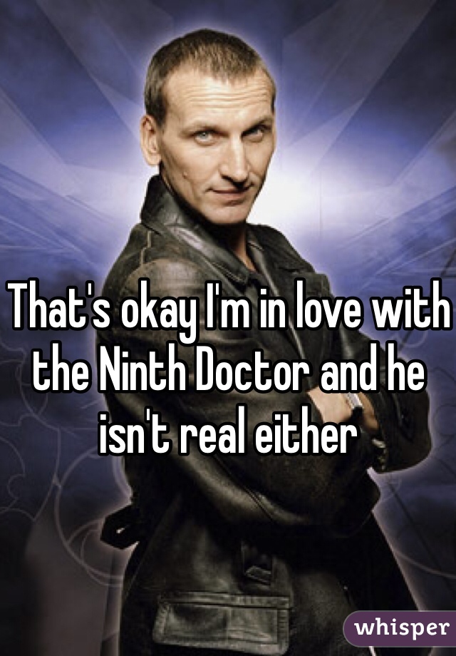 That's okay I'm in love with the Ninth Doctor and he isn't real either