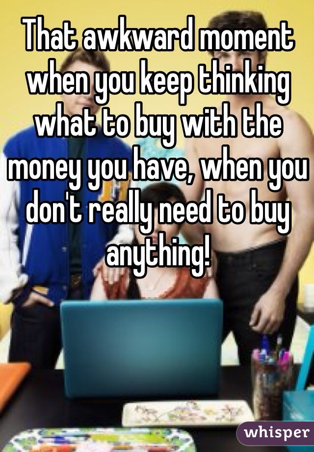 That awkward moment when you keep thinking what to buy with the money you have, when you don't really need to buy anything! 