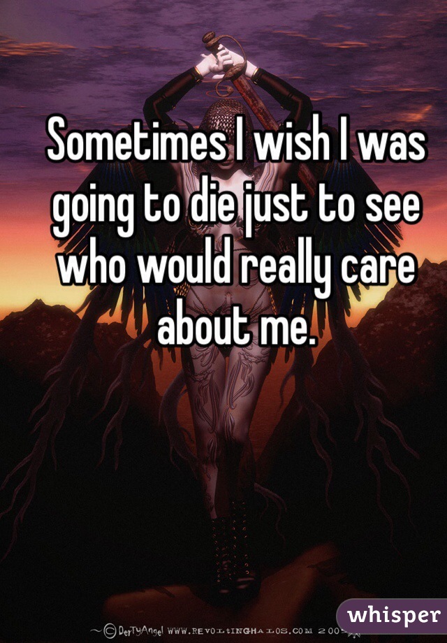 Sometimes I wish I was going to die just to see who would really care about me.