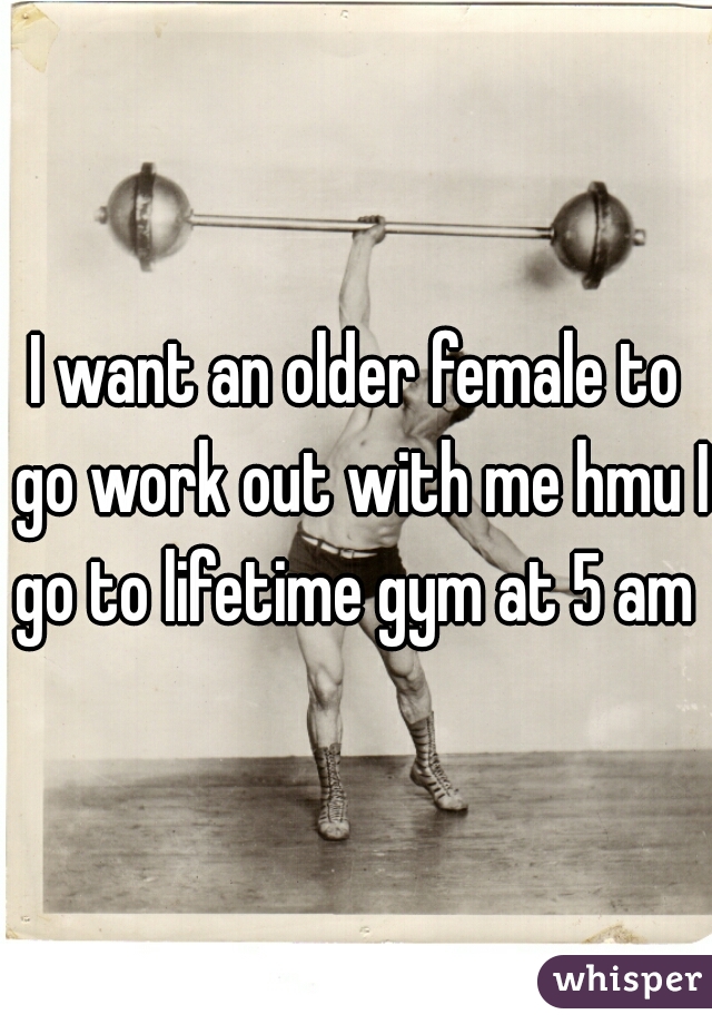I want an older female to go work out with me hmu I go to lifetime gym at 5 am 