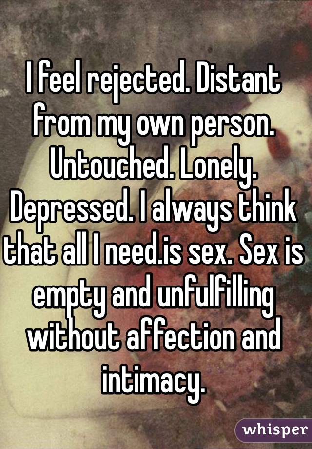 I feel rejected. Distant from my own person. Untouched. Lonely. Depressed. I always think that all I need.is sex. Sex is empty and unfulfilling without affection and intimacy.