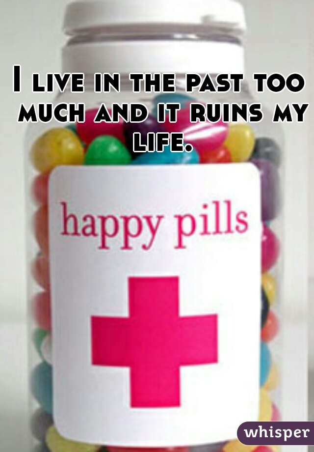 I live in the past too much and it ruins my life.