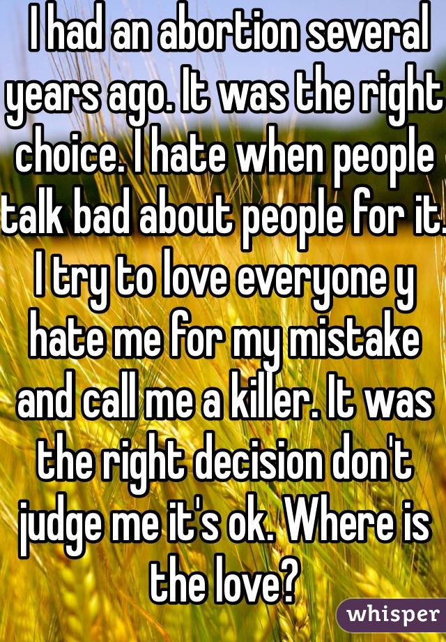  I had an abortion several years ago. It was the right choice. I hate when people talk bad about people for it. I try to love everyone y hate me for my mistake and call me a killer. It was the right decision don't judge me it's ok. Where is the love?