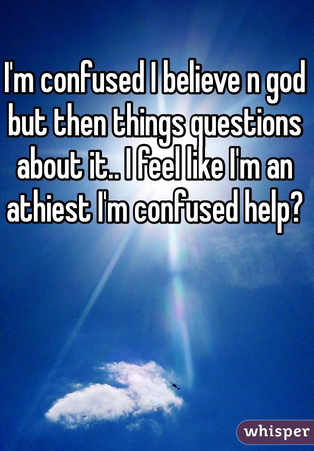 I'm confused I believe n god but then things questions about it.. I feel like I'm an athiest I'm confused help? 