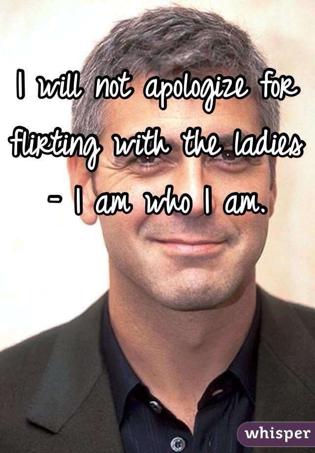 I will not apologize for flirting with the ladies - I am who I am.