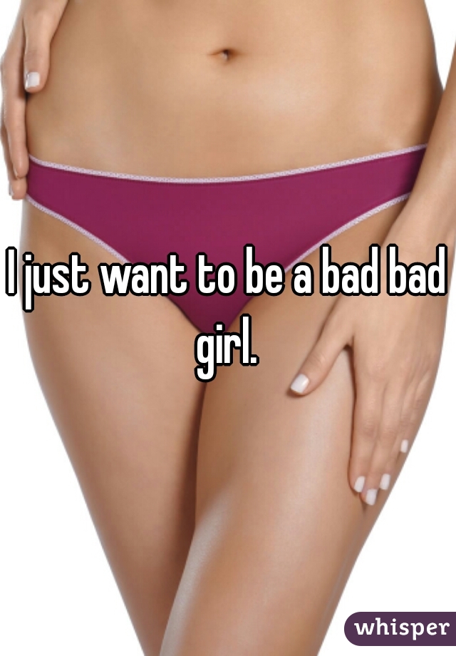 I just want to be a bad bad girl. 