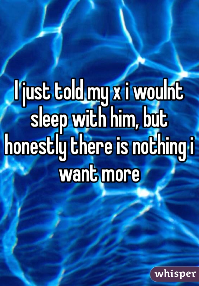 I just told my x i woulnt sleep with him, but honestly there is nothing i want more  