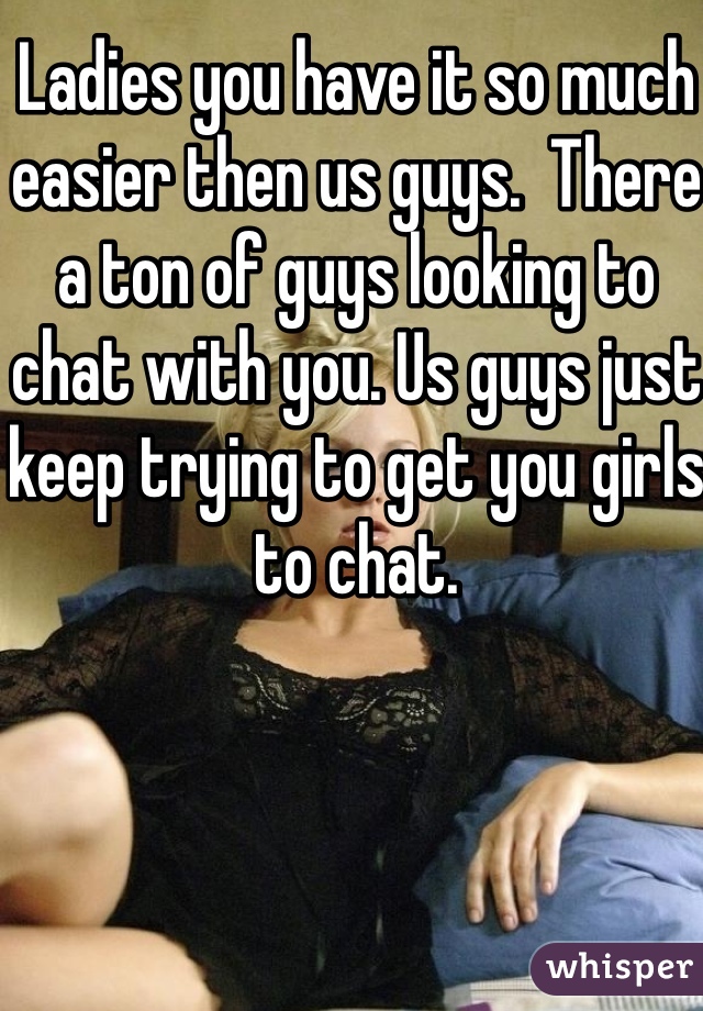 Ladies you have it so much easier then us guys.  There a ton of guys looking to chat with you. Us guys just keep trying to get you girls to chat. 