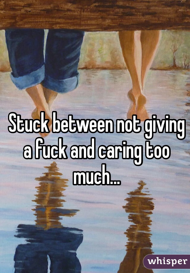 Stuck between not giving a fuck and caring too much... 