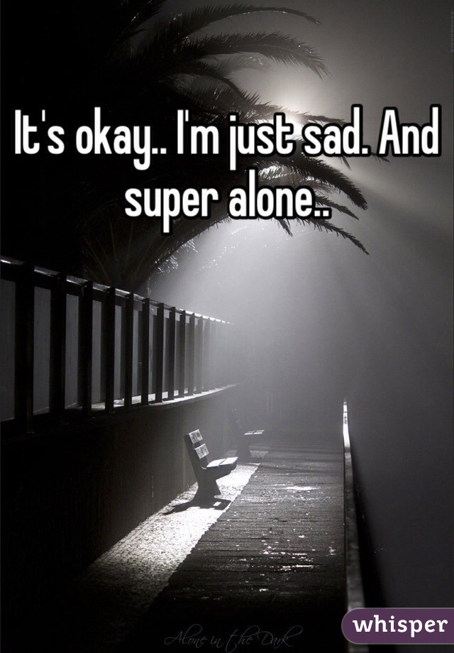 It's okay.. I'm just sad. And super alone.. 