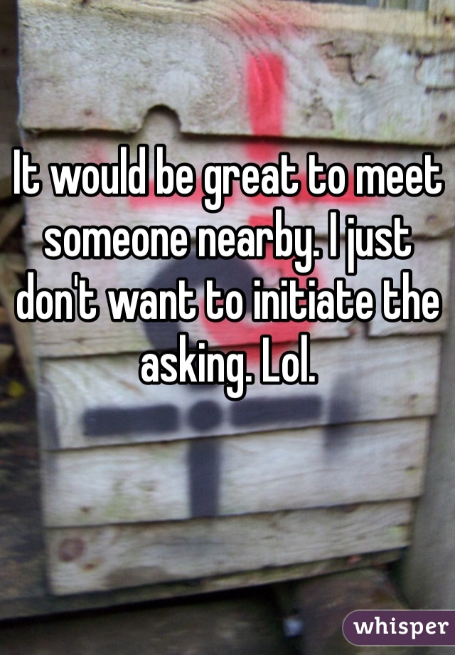 It would be great to meet someone nearby. I just don't want to initiate the asking. Lol.