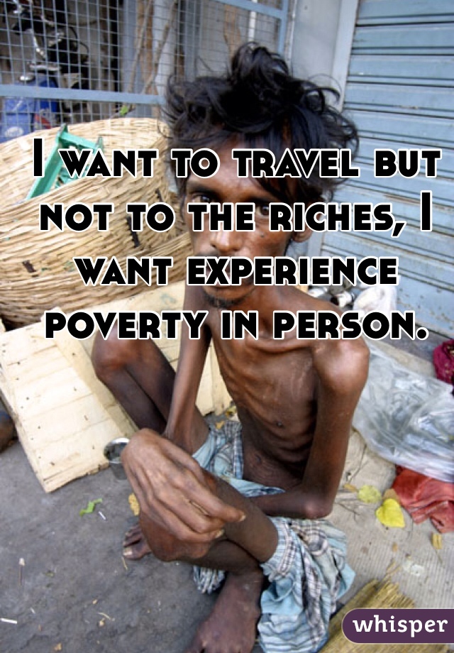 I want to travel but not to the riches, I want experience poverty in person.