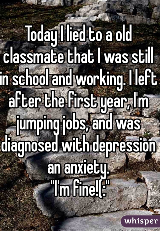 Today I lied to a old classmate that I was still in school and working. I left after the first year, I'm jumping jobs, and was diagnosed with depression an anxiety.
 "I'm fine!(:"